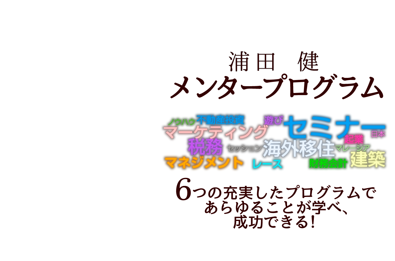 浦田健メンタープログラム／不動産投資、建築、起業、マネジメント、マーケティング、財務会計、税務、海外移住、遊び、あらゆることが学べ、成功できる！／７つのプログラム①月刊ニュースレター②Skype相談③FPCグループ主催セミナー参加④１Dayセミナー⑤会食セッション⑥合宿セミナー⑦レース観戦