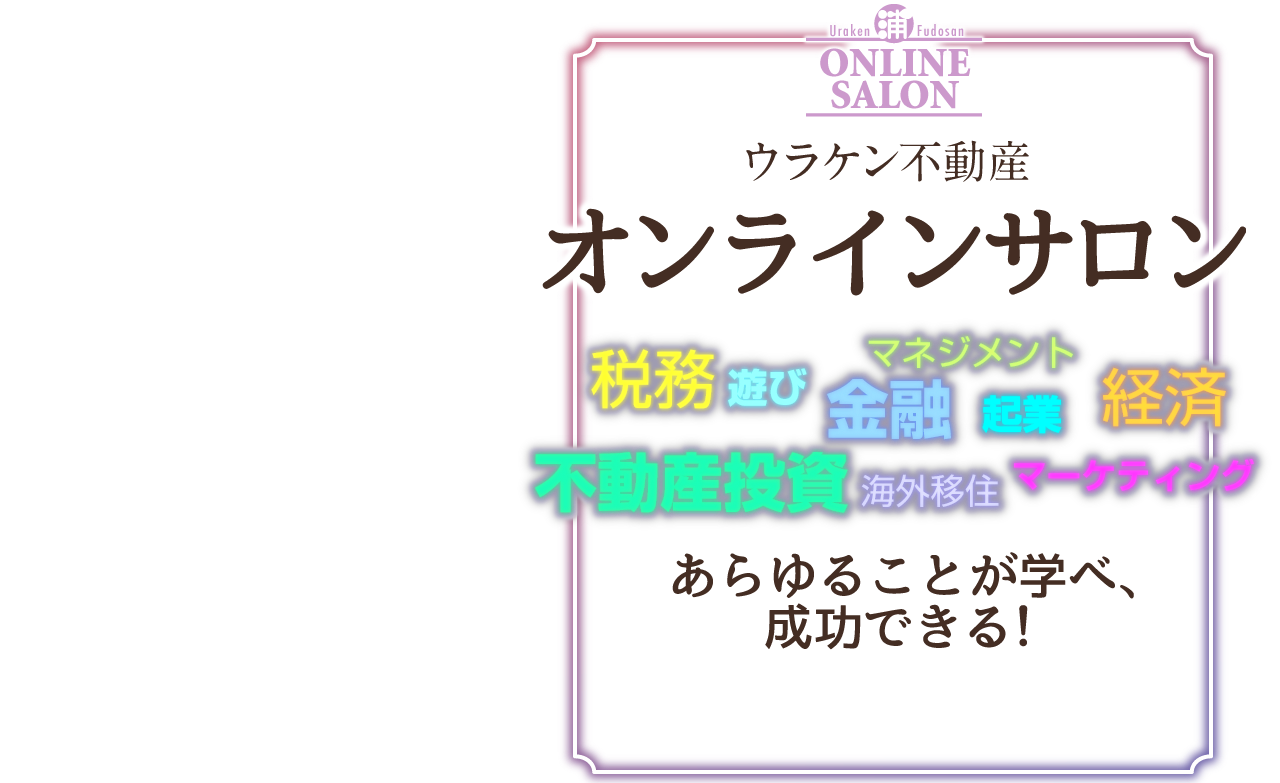 
Urakenhudousanonrainsaron／不動産投資、金融、経済、起業、マネジメント、マーケティング、税務、海外移住、遊び、あらゆることが学べ、成功できる！／5つのプログラム／①グループ交流、②季刊ニュースレター（年4回）、③会員限定セミナー、④オフ会、⑤浦田健への電話相談